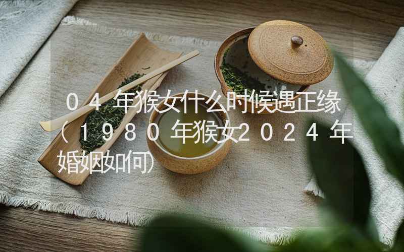 04年猴女什么时候遇正缘(1980年猴女2024年婚姻如何)