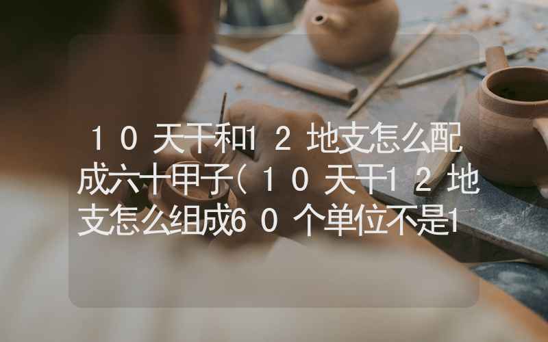 10天干和12地支怎么配成六十甲子(10天干12地支怎么组成60个单位不是12