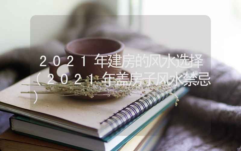 2021年建房的风水选择(2021年盖房子风水禁忌)