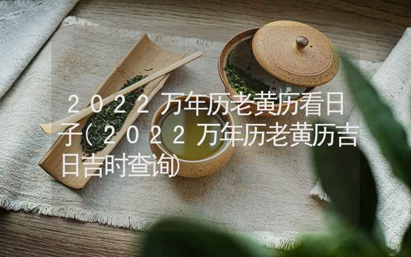 2022万年历老黄历看日子(2022万年历老黄历吉日吉时查询)