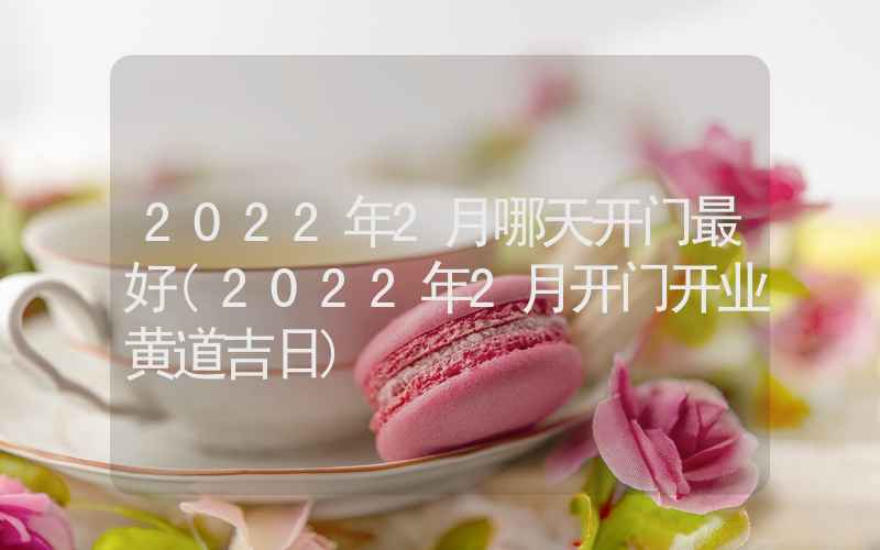 2022年2月哪天开门最好(2022年2月开门开业黄道吉日)