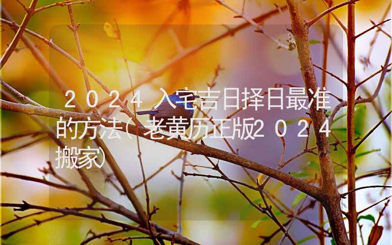 2024入宅吉日择日最准的方法(老黄历正版2024搬家)