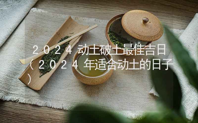 2024动土破土最佳吉日(2024年适合动土的日子)