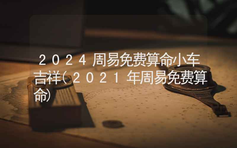 2024周易免费算命小车吉祥(2021年周易免费算命)