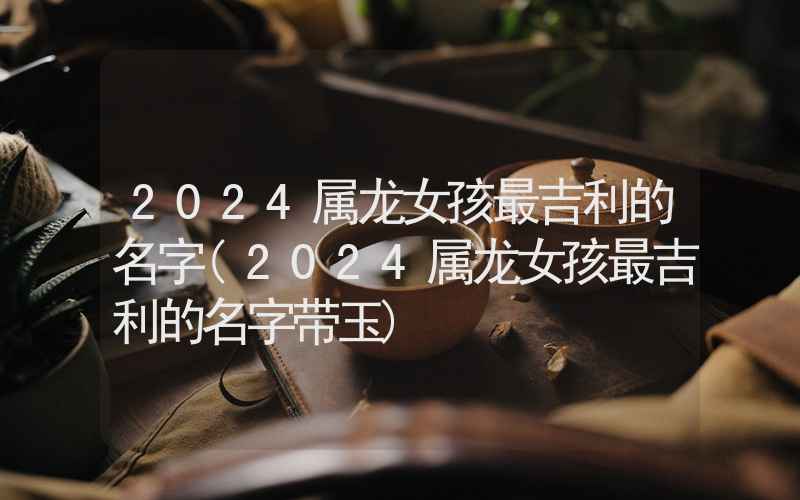 2024属龙女孩最吉利的名字(2024属龙女孩最吉利的名字带玉)