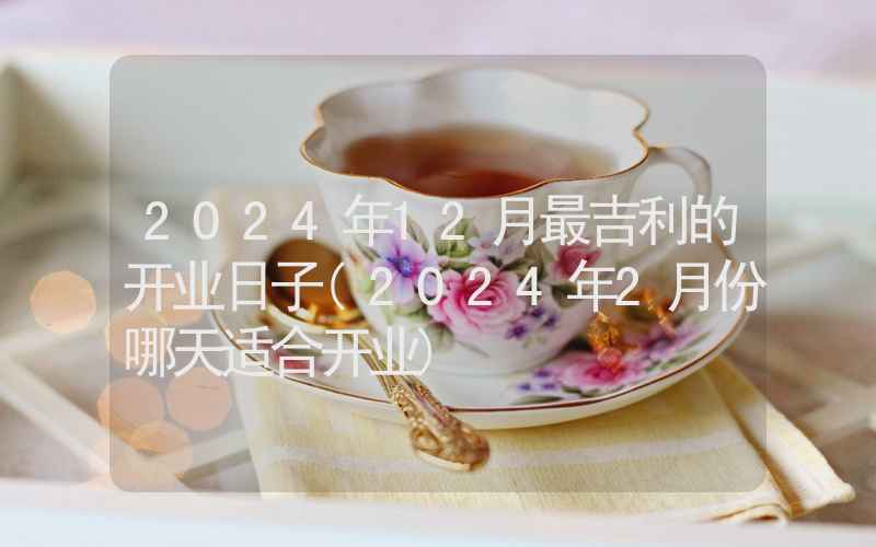 2024年12月最吉利的开业日子(2024年2月份哪天适合开业)