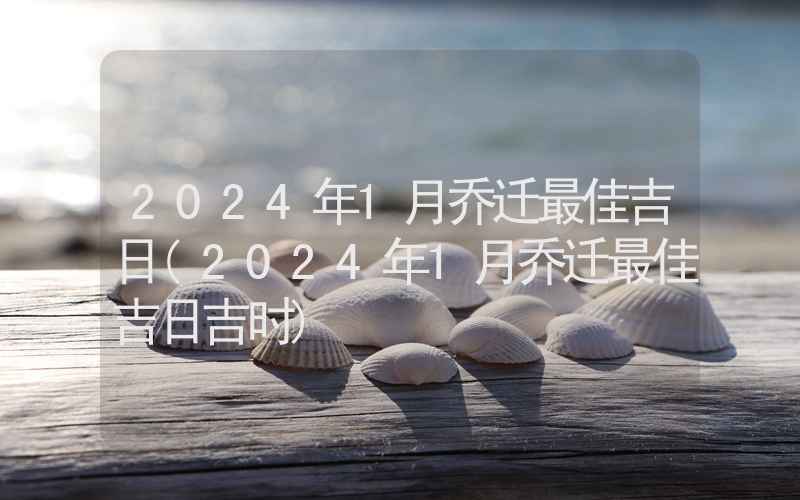 2024年1月乔迁最佳吉日(2024年1月乔迁最佳吉日吉时)