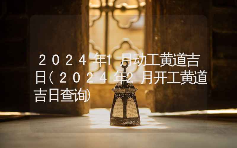 2024年1月动工黄道吉日(2024年2月开工黄道吉日查询)