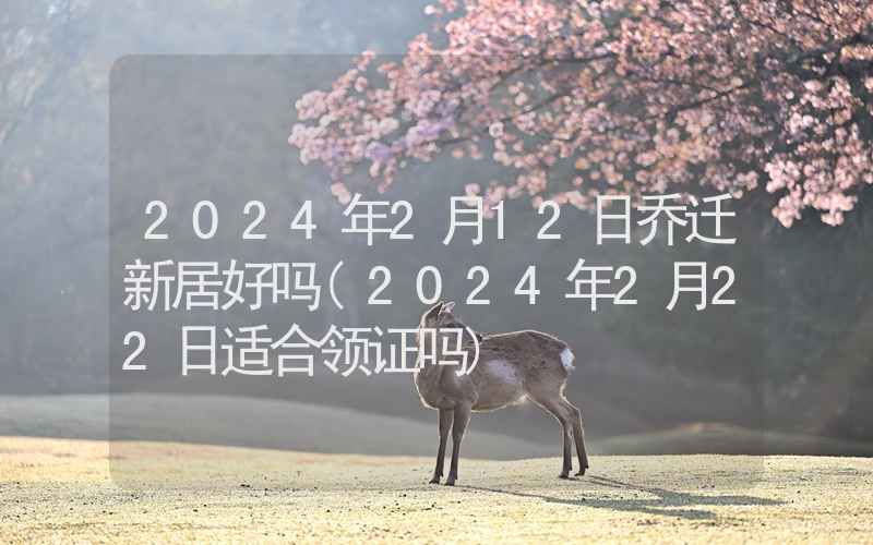 2024年2月12日乔迁新居好吗(2024年2月22日适合领证吗)