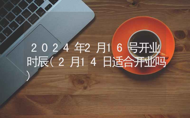 2024年2月16号开业时辰(2月14日适合开业吗)