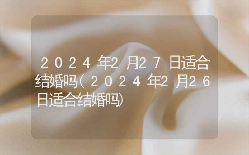 2024年2月27日适合结婚吗(2024年2月26日适合结婚吗)