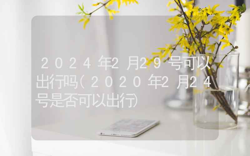 2024年2月29号可以出行吗(2020年2月24号是否可以出行)