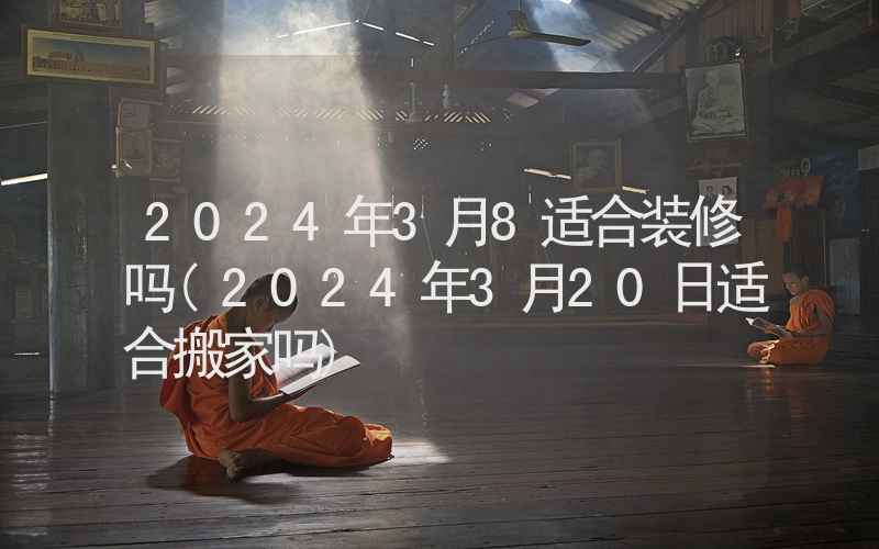 2024年3月8适合装修吗(2024年3月20日适合搬家吗)