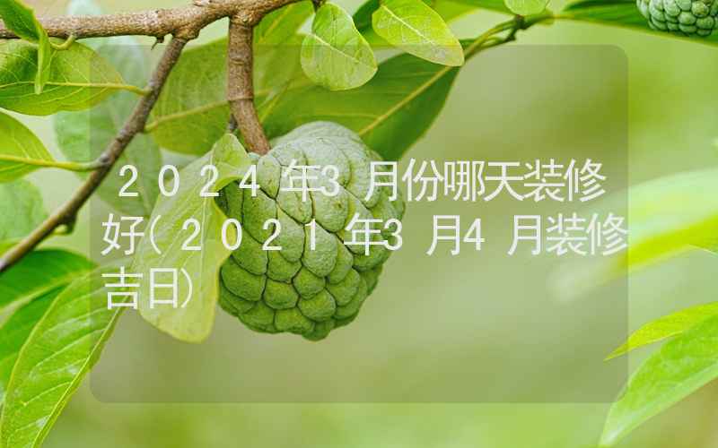 2024年3月份哪天装修好(2021年3月4月装修吉日)