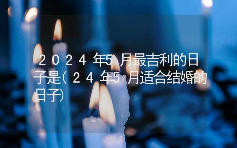 2024年5月最吉利的日子是(24年5月适合结婚的日子)