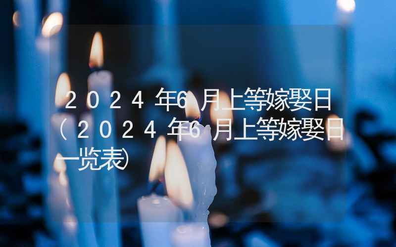 2024年6月上等嫁娶日(2024年6月上等嫁娶日一览表)