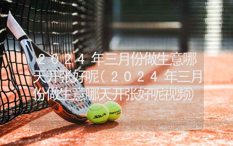 2024年三月份做生意哪天开张好呢(2024年三月份做生意哪天开张好呢视频