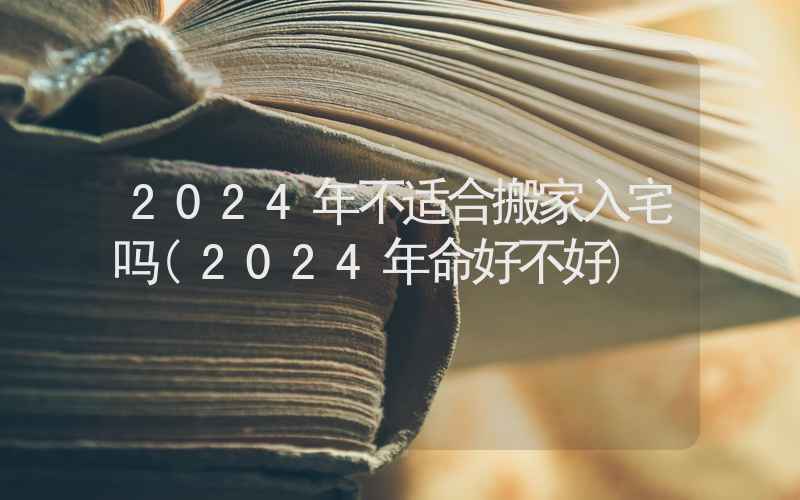 2024年不适合搬家入宅吗(2024年命好不好)