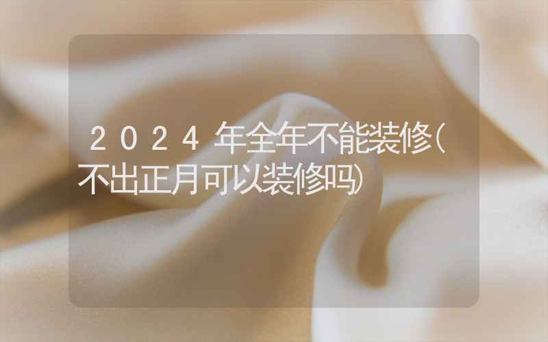 2024年全年不能装修(不出正月可以装修吗)