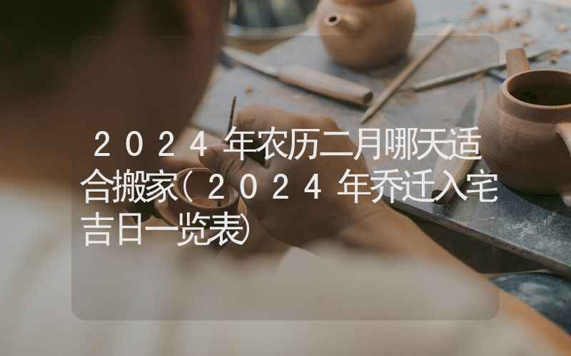 2024年农历二月哪天适合搬家(2024年乔迁入宅吉日一览表)