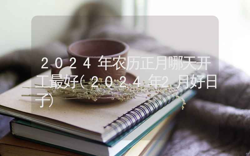 2024年农历正月哪天开工最好(2024年2月好日子)