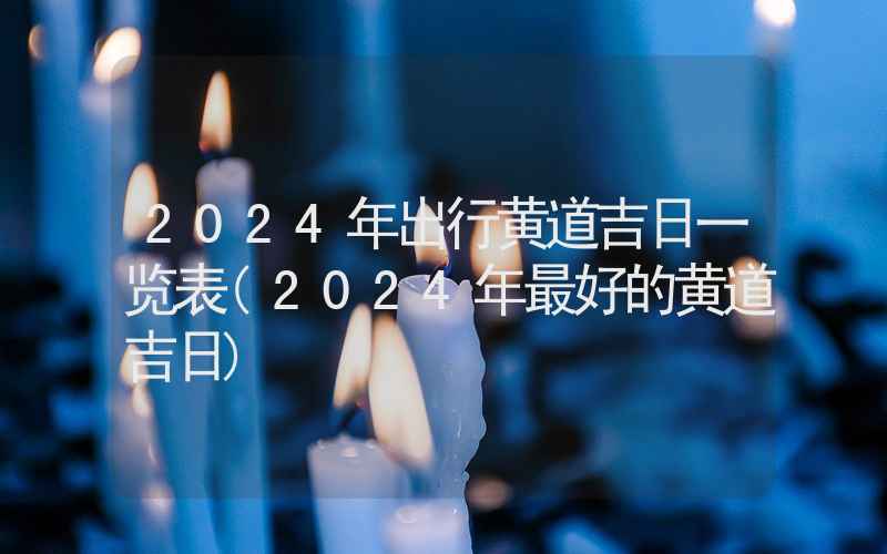 2024年出行黄道吉日一览表(2024年最好的黄道吉日)