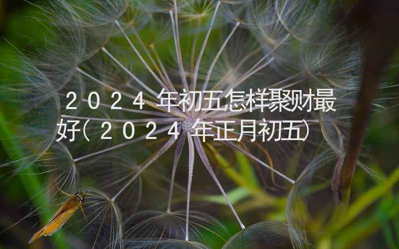 2024年初五怎样聚财最好(2024年正月初五)