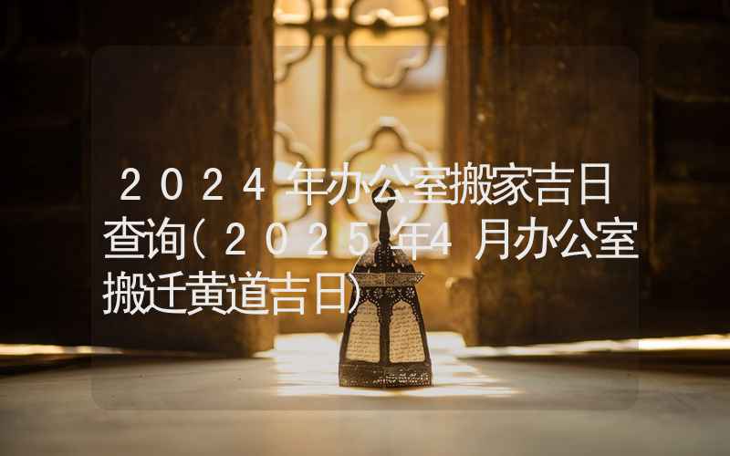 2024年办公室搬家吉日查询(2025年4月办公室搬迁黄道吉日)