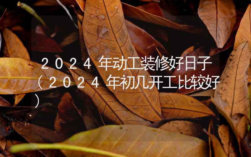 2024年动工装修好日子(2024年初几开工比较好)