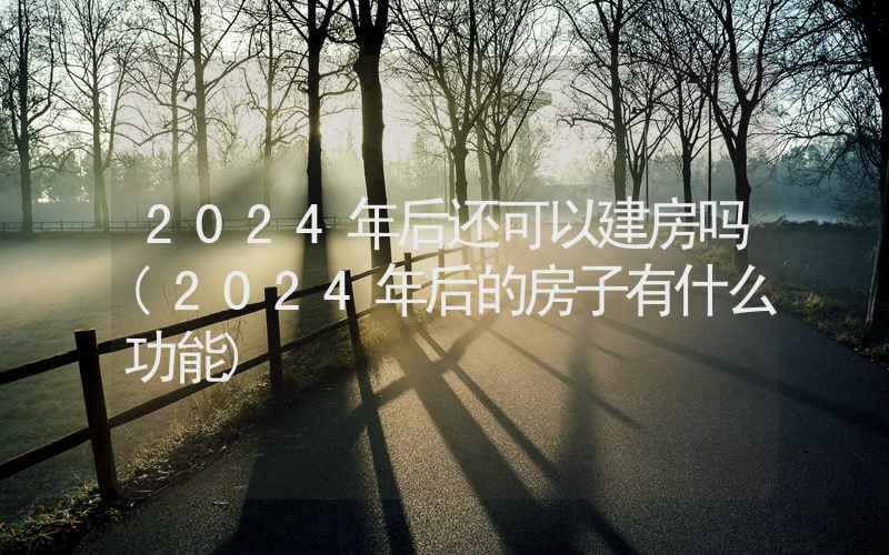 2024年后还可以建房吗(2024年后的房子有什么功能)