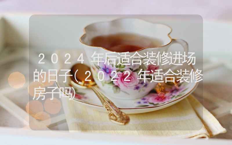 2024年后适合装修进场的日子(2022年适合装修房子吗)