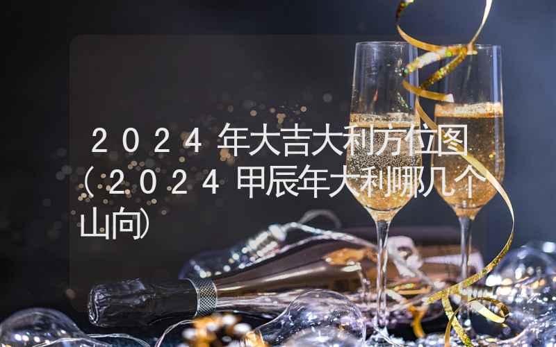 2024年大吉大利方位图(2024甲辰年大利哪几个山向)