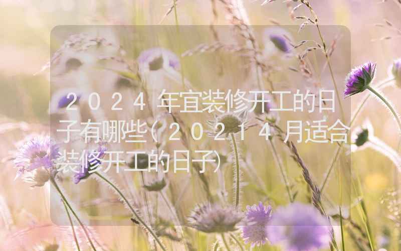 2024年宜装修开工的日子有哪些(20214月适合装修开工的日子)