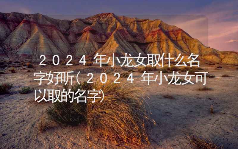 2024年小龙女取什么名字好听(2024年小龙女可以取的名字)