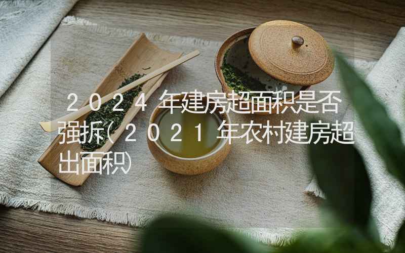 2024年建房超面积是否强拆(2021年农村建房超出面积)