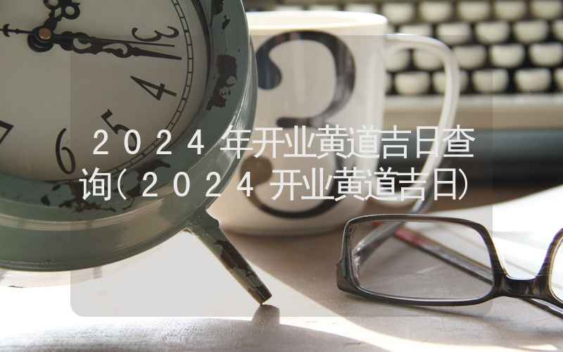 2024年开业黄道吉日查询(2024开业黄道吉日)