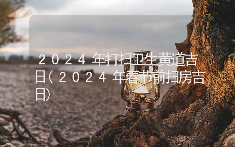 2024年打扫卫生黄道吉日(2024年春节前扫房吉日)