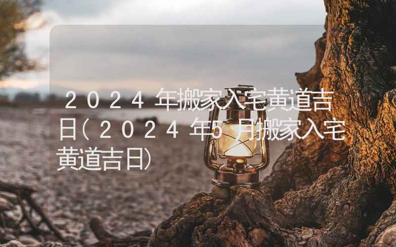 2024年搬家入宅黄道吉日(2024年5月搬家入宅黄道吉日)