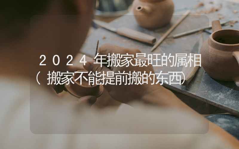 2024年搬家最旺的属相(搬家不能提前搬的东西)