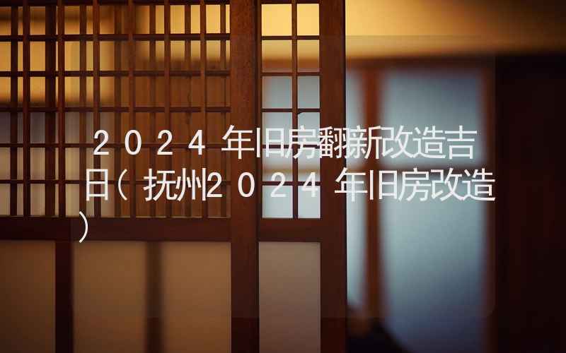 2024年旧房翻新改造吉日(抚州2024年旧房改造)