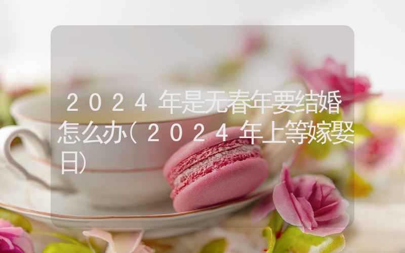 2024年是无春年要结婚怎么办(2024年上等嫁娶日)