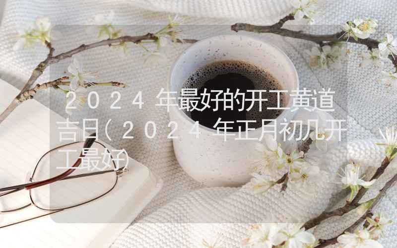 2024年最好的开工黄道吉日(2024年正月初几开工最好)