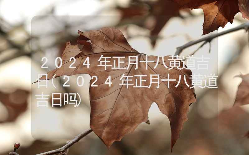 2024年正月十八黄道吉日(2024年正月十八黄道吉日吗)