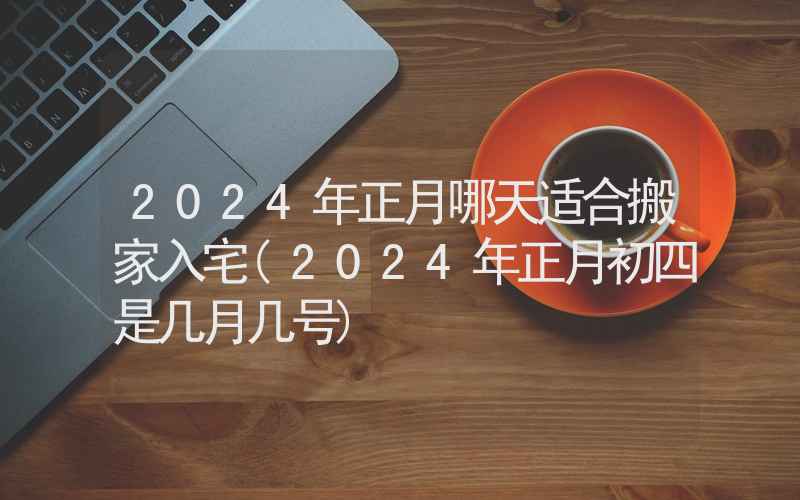 2024年正月哪天适合搬家入宅(2024年正月初四是几月几号)