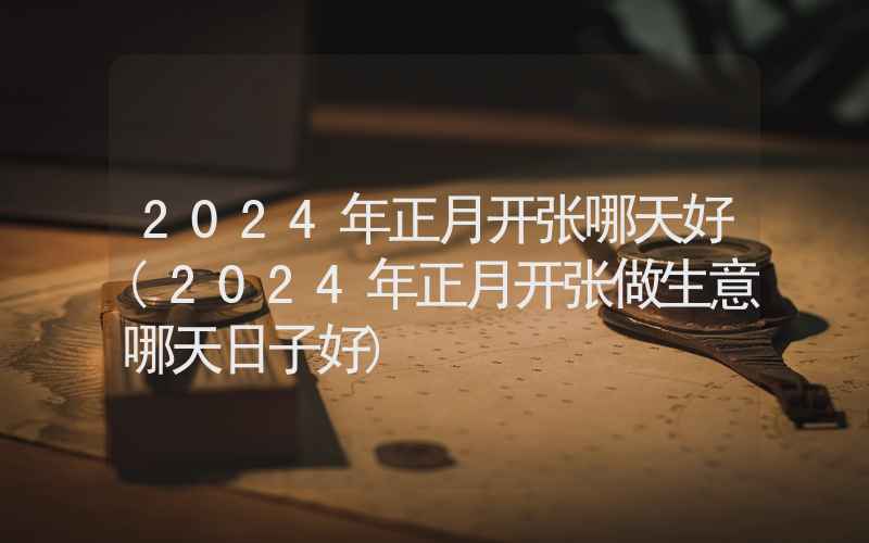 2024年正月开张哪天好(2024年正月开张做生意哪天日子好)