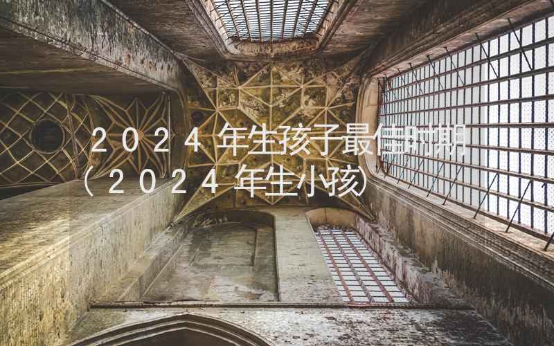 2024年生孩子最佳时期(2024年生小孩)