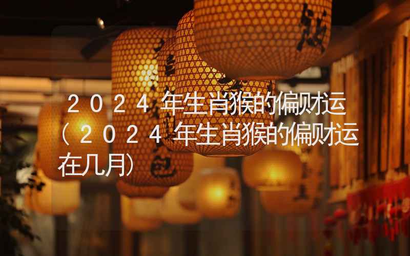 2024年生肖猴的偏财运(2024年生肖猴的偏财运在几月)