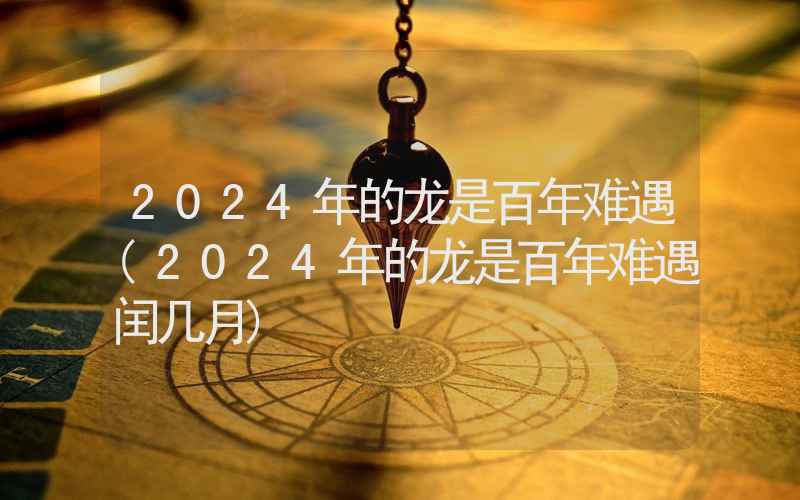 2024年的龙是百年难遇(2024年的龙是百年难遇闰几月)