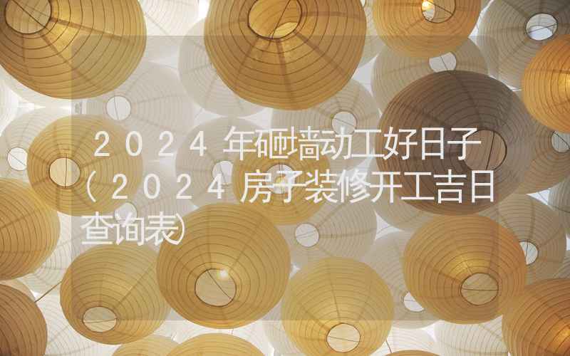 2024年砸墙动工好日子(2024房子装修开工吉日查询表)