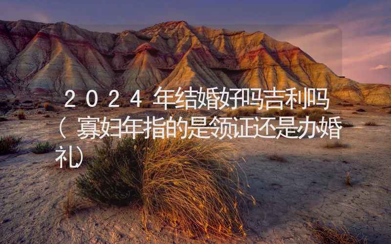 2024年结婚好吗吉利吗(寡妇年指的是领证还是办婚礼)